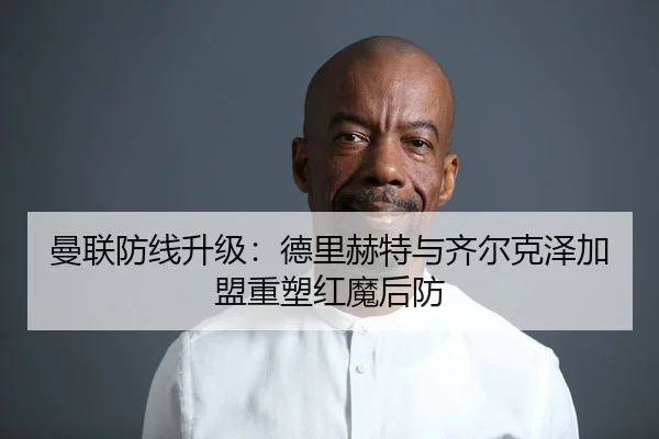 曼联防线升级：德里赫特与齐尔克泽加盟重塑红魔后防