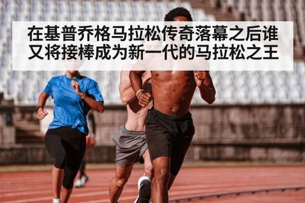 在基普乔格马拉松传奇落幕之后谁又将接棒成为新一代的马拉松之王