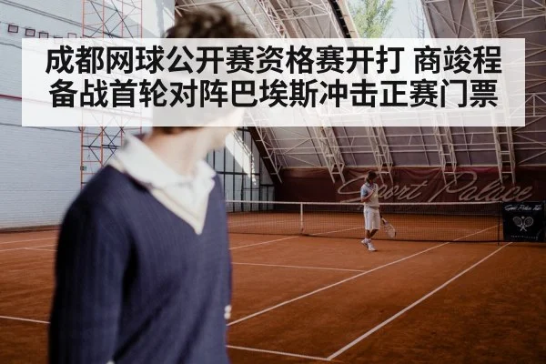 成都网球公开赛资格赛开打 商竣程备战首轮对阵巴埃斯冲击正赛门票